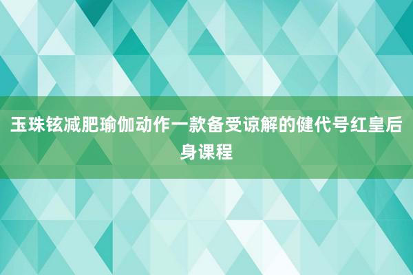 玉珠铉减肥瑜伽动作一款备受谅解的健代号红皇后身课程